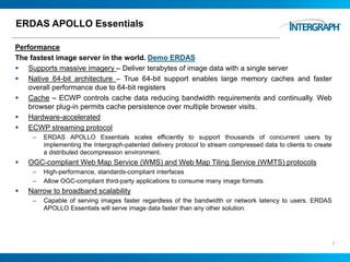 ERDAS APOLLO Essentials
Performance
The fastest image server in the world. Demo ERDAS
 Supports massive imagery – Deliver terabytes of image data with a single server
 Native 64-bit architecture – True 64-bit support enables large memory caches and faster
overall performance due to 64-bit registers
 Cache – ECWP controls cache data reducing bandwidth requirements and continually. Web
browser plug-in permits cache persistence over multiple browser visits.
 Hardware-accelerated
 ECWP streaming protocol
– ERDAS APOLLO Essentials scales efficiently to support thousands of concurrent users by
implementing the Intergraph-patented delivery protocol to stream compressed data to clients to create
a distributed decompression environment.
 OGC-compliant Web Map Service (WMS) and Web Map Tiling Service (WMTS) protocols
– High-performance, standards-compliant interfaces
– Allow OGC-compliant third-party applications to consume many image formats
 Narrow to broadband scalability
– Capable of serving images faster regardless of the bandwidth or network latency to users. ERDAS
APOLLO Essentials will serve image data faster than any other solution.
7
 