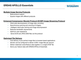 ERDAS APOLLO Essentials
Multiple Image Serving Protocols
– Multi-protocol support
– Expose images with different protocols
Enhanced Compression Wavelet Protocol (ECWP) Image Streaming Protocol
– Client-side decompression of image data, providing:
– Asynchronous panning and zooming of imagery
– Intelligent client-side caching and image decompression
– Reduced bandwidth requirements
– Optimum user experience
– Serve ECW and JPEG 2000 files via this protocol
Optimized Tile Delivery
– Fast delivery of pre-cached image tiles to browser-based applications
– Servers can be configured to deliver 4,000+ image tiles per second
– Deliver rasterized vector/feature data together in a single OTDF file
– Serve your feature data with ERDAS APOLLO Essentials
9
 