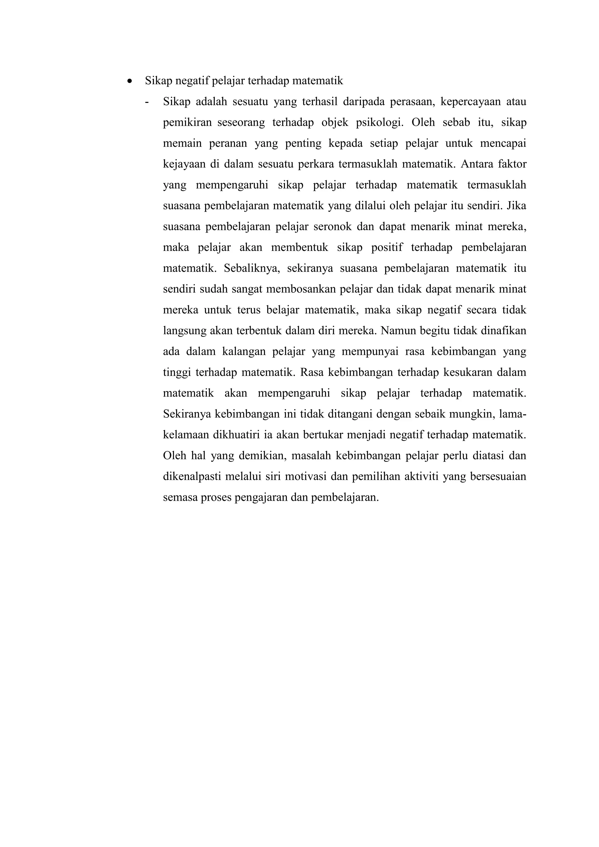    Sikap negatif pelajar terhadap matematik
    -   Sikap adalah sesuatu yang terhasil daripada perasaan, kepercayaan atau
        pemikiran seseorang terhadap objek psikologi. Oleh sebab itu, sikap
        memain peranan yang penting kepada setiap pelajar untuk mencapai
        kejayaan di dalam sesuatu perkara termasuklah matematik. Antara faktor
        yang mempengaruhi sikap pelajar terhadap matematik termasuklah
        suasana pembelajaran matematik yang dilalui oleh pelajar itu sendiri. Jika
        suasana pembelajaran pelajar seronok dan dapat menarik minat mereka,
        maka pelajar akan membentuk sikap positif terhadap pembelajaran
        matematik. Sebaliknya, sekiranya suasana pembelajaran matematik itu
        sendiri sudah sangat membosankan pelajar dan tidak dapat menarik minat
        mereka untuk terus belajar matematik, maka sikap negatif secara tidak
        langsung akan terbentuk dalam diri mereka. Namun begitu tidak dinafikan
        ada dalam kalangan pelajar yang mempunyai rasa kebimbangan yang
        tinggi terhadap matematik. Rasa kebimbangan terhadap kesukaran dalam
        matematik akan mempengaruhi sikap pelajar terhadap matematik.
        Sekiranya kebimbangan ini tidak ditangani dengan sebaik mungkin, lama-
        kelamaan dikhuatiri ia akan bertukar menjadi negatif terhadap matematik.
        Oleh hal yang demikian, masalah kebimbangan pelajar perlu diatasi dan
        dikenalpasti melalui siri motivasi dan pemilihan aktiviti yang bersesuaian
        semasa proses pengajaran dan pembelajaran.
 