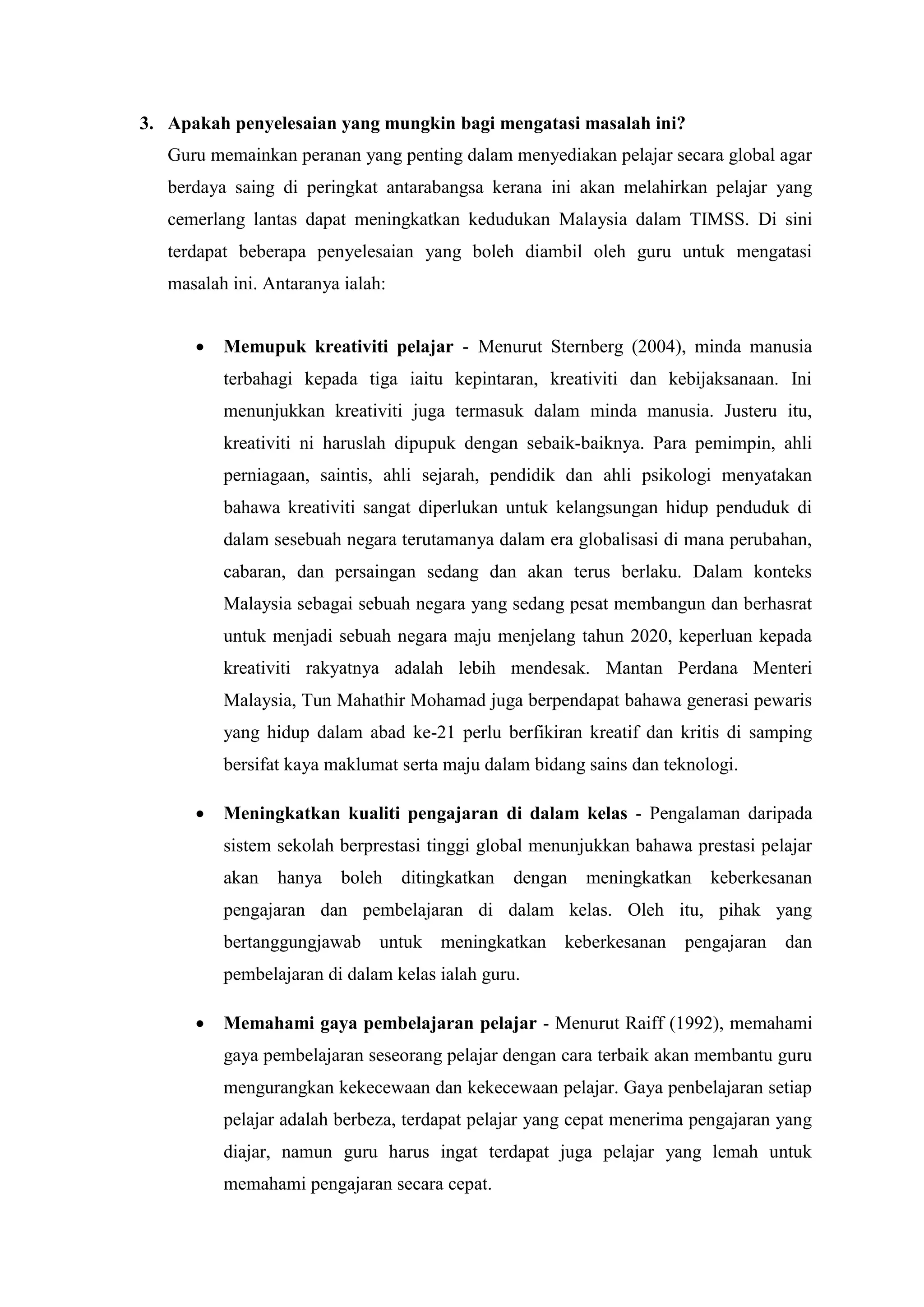 3. Apakah penyelesaian yang mungkin bagi mengatasi masalah ini?
   Guru memainkan peranan yang penting dalam menyediakan pelajar secara global agar
   berdaya saing di peringkat antarabangsa kerana ini akan melahirkan pelajar yang
   cemerlang lantas dapat meningkatkan kedudukan Malaysia dalam TIMSS. Di sini
   terdapat beberapa penyelesaian yang boleh diambil oleh guru untuk mengatasi
   masalah ini. Antaranya ialah:


         Memupuk kreativiti pelajar - Menurut Sternberg (2004), minda manusia
          terbahagi kepada tiga iaitu kepintaran, kreativiti dan kebijaksanaan. Ini
          menunjukkan kreativiti juga termasuk dalam minda manusia. Justeru itu,
          kreativiti ni haruslah dipupuk dengan sebaik-baiknya. Para pemimpin, ahli
          perniagaan, saintis, ahli sejarah, pendidik dan ahli psikologi menyatakan
          bahawa kreativiti sangat diperlukan untuk kelangsungan hidup penduduk di
          dalam sesebuah negara terutamanya dalam era globalisasi di mana perubahan,
          cabaran, dan persaingan sedang dan akan terus berlaku. Dalam konteks
          Malaysia sebagai sebuah negara yang sedang pesat membangun dan berhasrat
          untuk menjadi sebuah negara maju menjelang tahun 2020, keperluan kepada
          kreativiti rakyatnya adalah lebih mendesak. Mantan Perdana Menteri
          Malaysia, Tun Mahathir Mohamad juga berpendapat bahawa generasi pewaris
          yang hidup dalam abad ke-21 perlu berfikiran kreatif dan kritis di samping
          bersifat kaya maklumat serta maju dalam bidang sains dan teknologi.

         Meningkatkan kualiti pengajaran di dalam kelas - Pengalaman daripada
          sistem sekolah berprestasi tinggi global menunjukkan bahawa prestasi pelajar
          akan   hanya    boleh    ditingkatkan   dengan   meningkatkan   keberkesanan
          pengajaran dan pembelajaran di dalam kelas. Oleh itu, pihak yang
          bertanggungjawab untuk meningkatkan keberkesanan            pengajaran   dan
          pembelajaran di dalam kelas ialah guru.

         Memahami gaya pembelajaran pelajar - Menurut Raiff (1992), memahami
          gaya pembelajaran seseorang pelajar dengan cara terbaik akan membantu guru
          mengurangkan kekecewaan dan kekecewaan pelajar. Gaya penbelajaran setiap
          pelajar adalah berbeza, terdapat pelajar yang cepat menerima pengajaran yang
          diajar, namun guru harus ingat terdapat juga pelajar yang lemah untuk
          memahami pengajaran secara cepat.
 