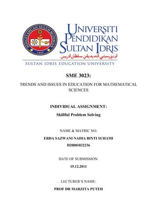 SME 3023:
TRENDS AND ISSUES IN EDUCATION FOR MATHEMATICAL
                     SCIENCES


            INDIVIDUAL ASSIGNMENT:
              Skillful Problem Solving


                NAME & MATRIC NO:

         ERDA SAZWANI NADIA BINTI SUHAMI
                   D20081032236


               DATE OF SUBMISSION:

                     15.12.2011



                LECTURER’S NAME:

             PROF DR MARZITA PUTEH
 