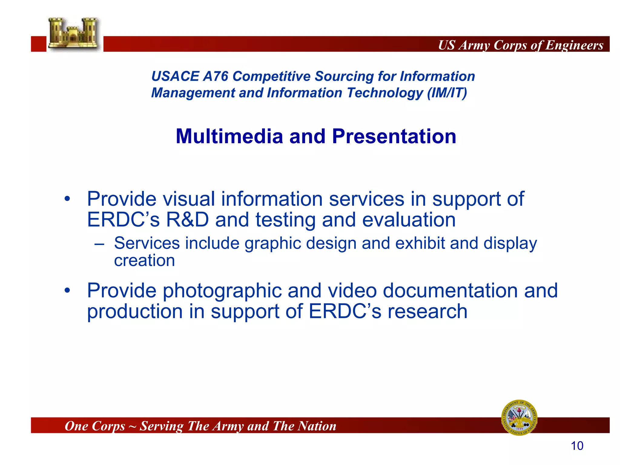 Provide visual information services in support of ERDC’s R&D and testing and evaluation Services include graphic design and exhibit and display creation Provide photographic and video documentation and production in support of ERDC’s research Multimedia and Presentation 