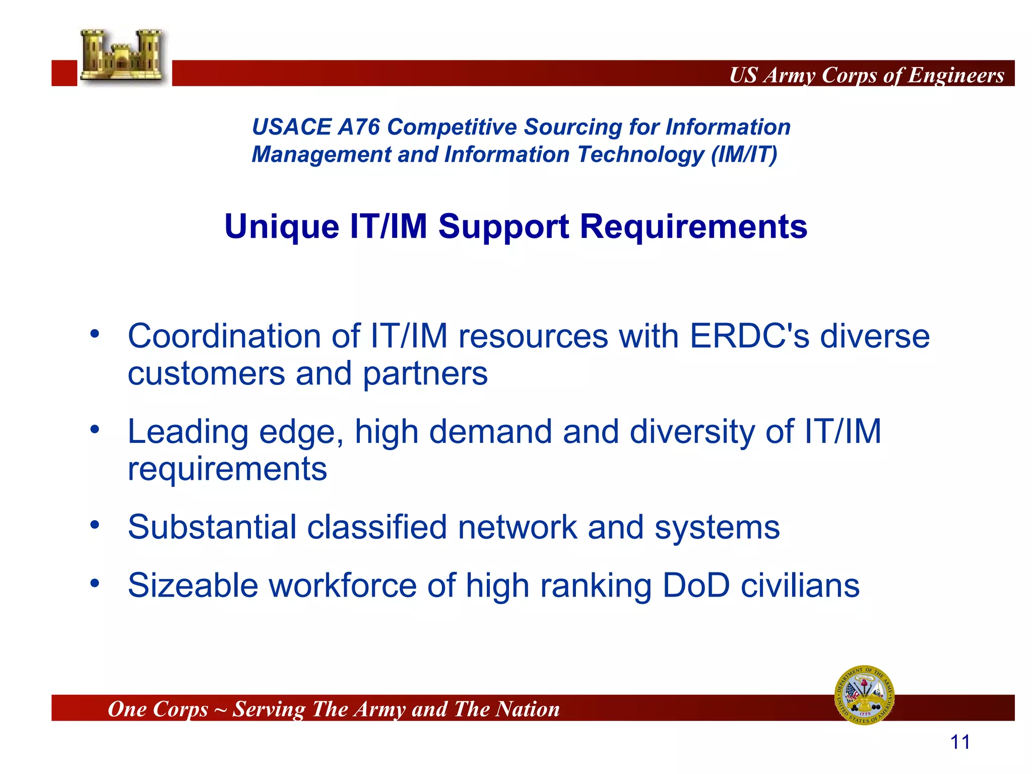 Unique IT/IM Support Requirements Coordination of IT/IM resources with ERDC's diverse customers and partners Leading edge, high demand and diversity of IT/IM requirements  Substantial classified network and systems Sizeable workforce of high ranking DoD civilians 