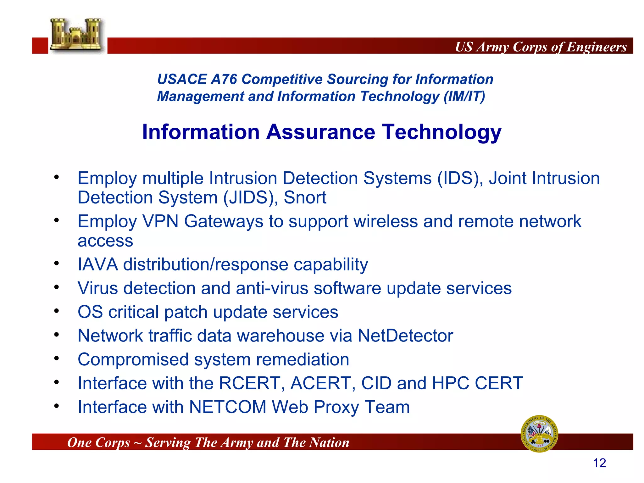 Information Assurance Technology Employ multiple Intrusion Detection Systems (IDS), Joint Intrusion Detection System (JIDS), Snort Employ VPN Gateways to support wireless and remote network access IAVA distribution/response capability Virus detection and anti-virus software update services OS critical patch update services Network traffic data warehouse via NetDetector Compromised system remediation Interface with the RCERT, ACERT, CID and HPC CERT Interface with NETCOM Web Proxy Team 
