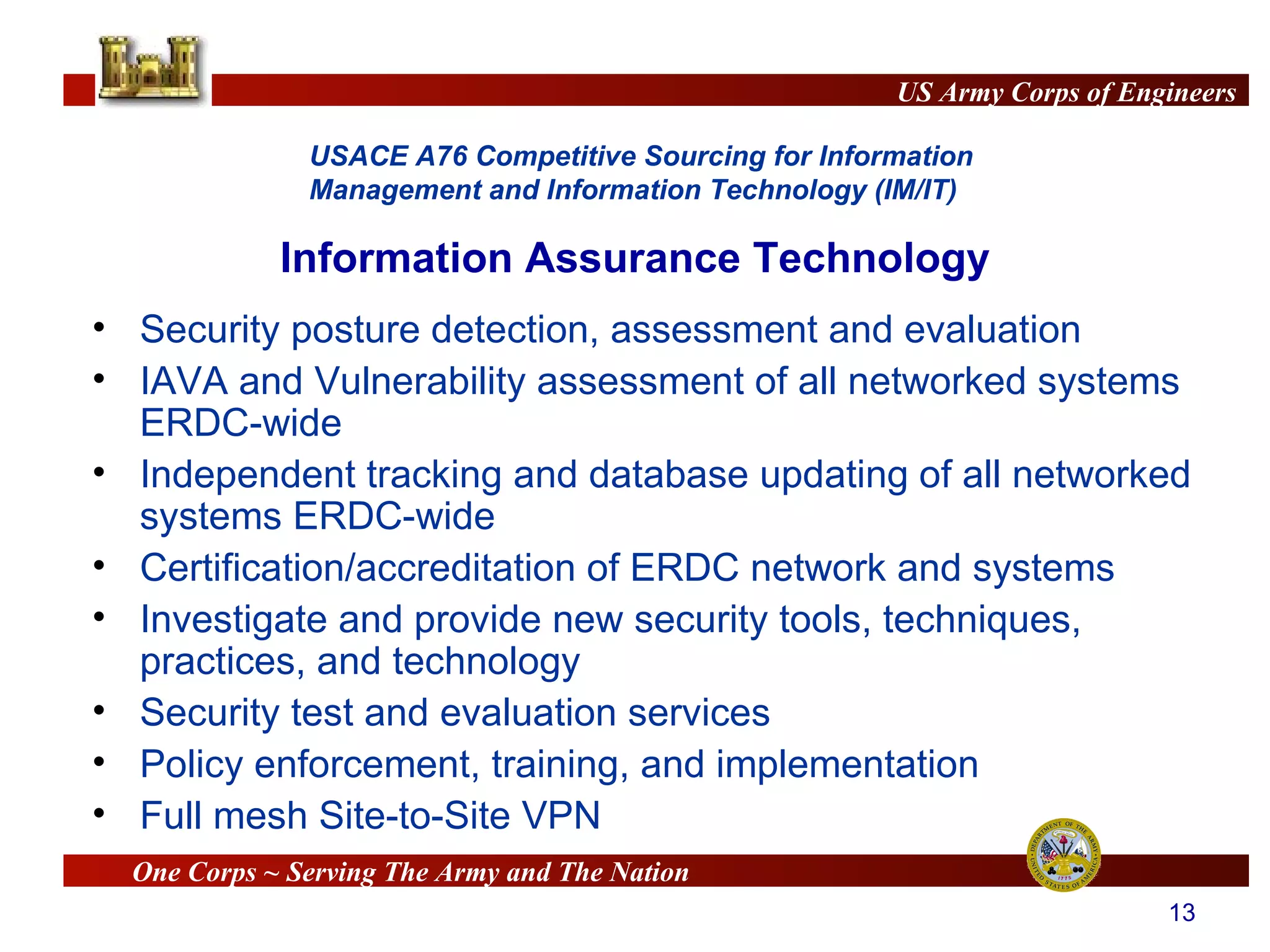 Information Assurance Technology Security posture detection, assessment and evaluation IAVA and Vulnerability assessment of all networked systems ERDC-wide Independent tracking and database updating  of all networked systems ERDC-wide Certification/accreditation of ERDC network and systems Investigate and provide new security tools, techniques, practices, and technology Security test and evaluation services  Policy enforcement, training, and implementation Full mesh Site-to-Site VPN 