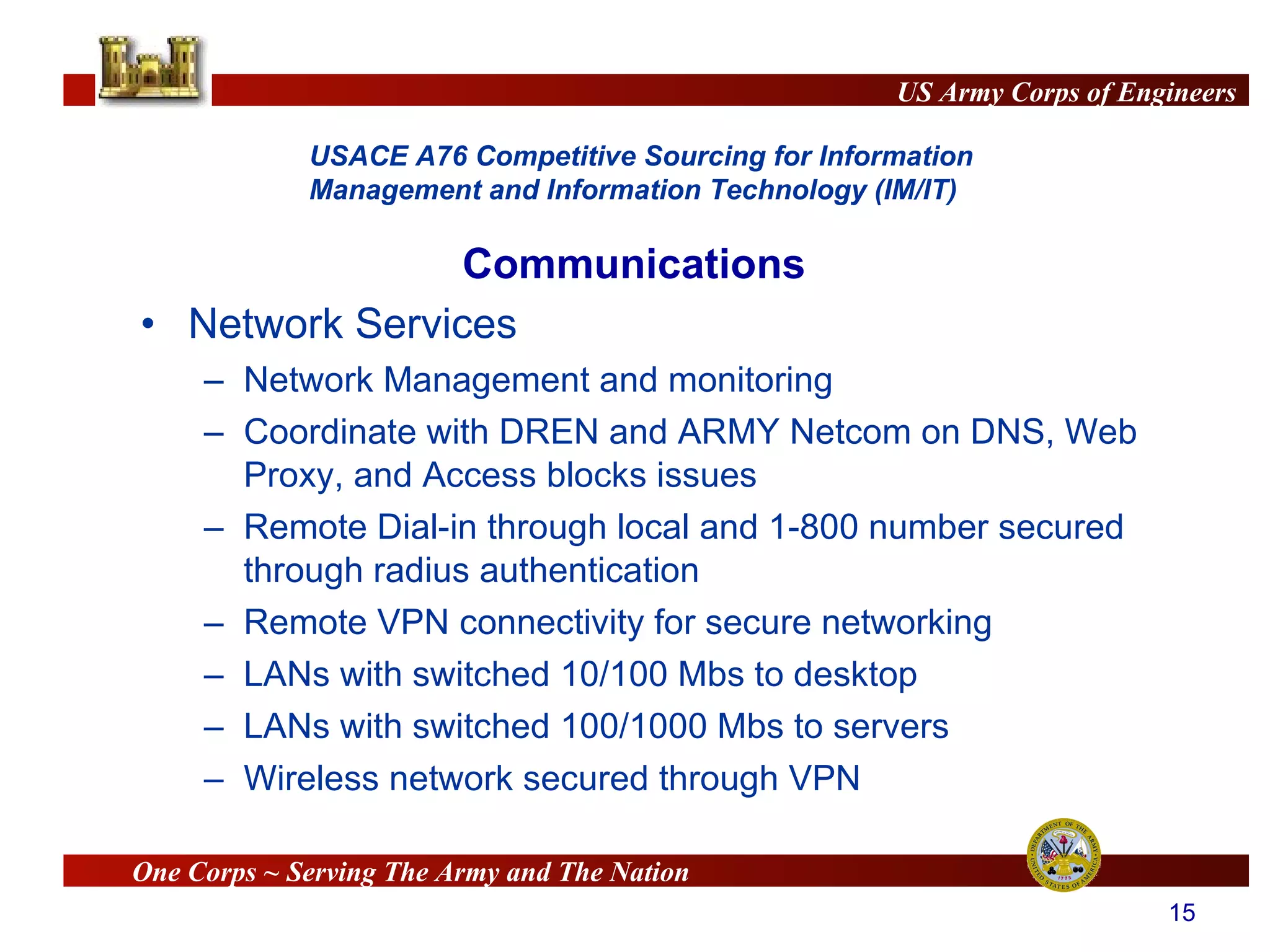 Network Services Network Management and monitoring Coordinate with DREN and ARMY Netcom on DNS, Web Proxy, and Access blocks issues Remote Dial-in through local and 1-800 number secured through radius authentication Remote VPN connectivity for secure networking LANs with switched 10/100 Mbs to desktop LANs with switched 100/1000 Mbs to servers Wireless network secured through VPN Communications 