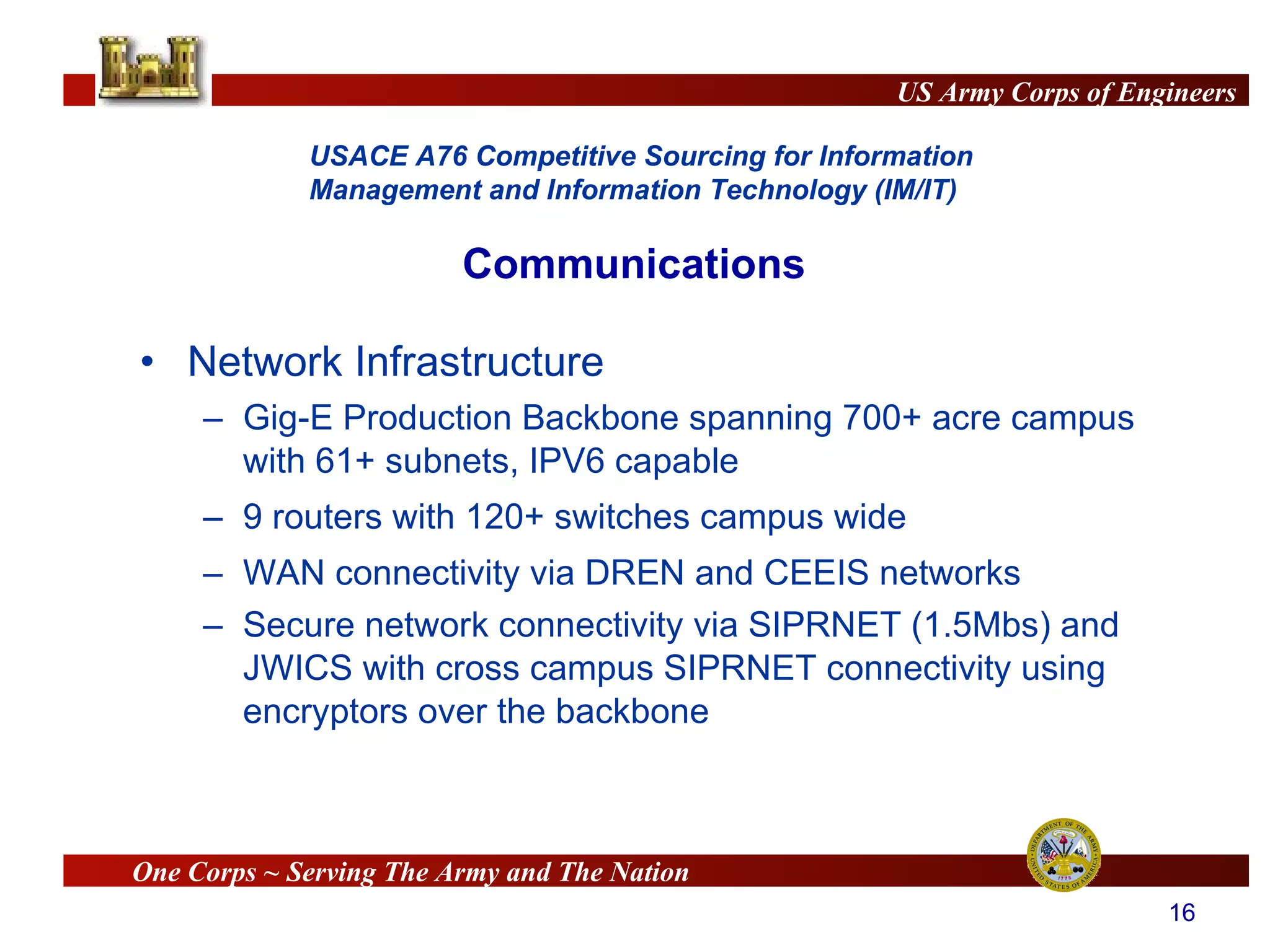 Network Infrastructure Gig-E Production Backbone spanning 700+ acre campus with 61+ subnets, IPV6 capable  9 routers with 120+ switches campus wide WAN connectivity via DREN and CEEIS networks Secure network connectivity via SIPRNET (1.5Mbs) and JWICS with cross campus SIPRNET connectivity using encryptors over the backbone Communications 