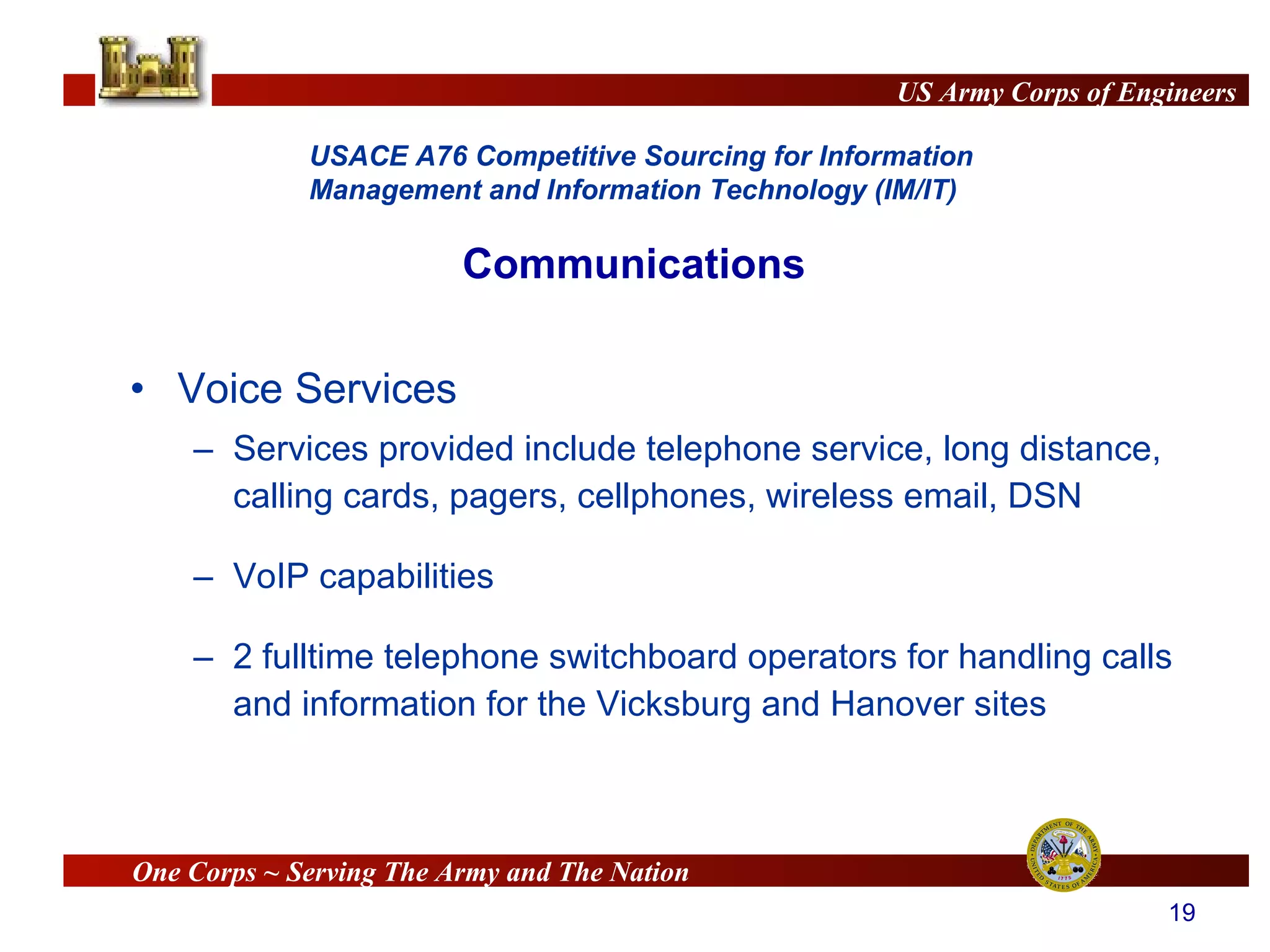 Voice Services Services provided include telephone service, long distance, calling cards, pagers, cellphones, wireless email, DSN VoIP capabilities 2 fulltime telephone switchboard operators for handling calls and information for the Vicksburg and Hanover sites Communications 