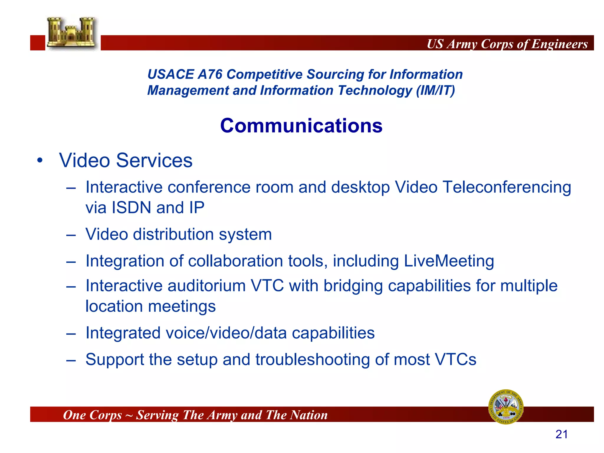 Video Services Interactive conference room and desktop Video Teleconferencing via ISDN and IP Video distribution system Integration of collaboration tools, including LiveMeeting Interactive auditorium VTC with bridging capabilities for multiple location meetings Integrated voice/video/data capabilities Support the setup and troubleshooting of most VTCs Communications 