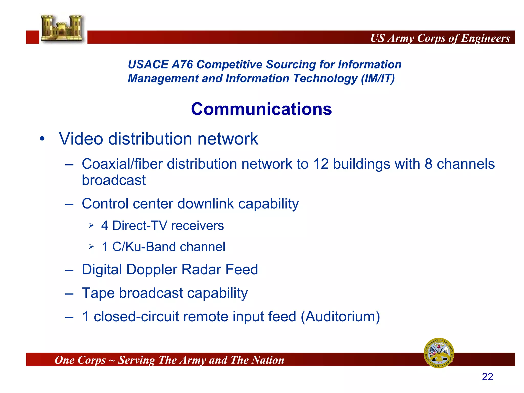 Video distribution network  Coaxial/fiber distribution network to 12 buildings with 8 channels broadcast Control center downlink capability 4 Direct-TV receivers 1 C/Ku-Band channel Digital Doppler Radar Feed Tape broadcast capability 1 closed-circuit remote input feed (Auditorium) Communications 