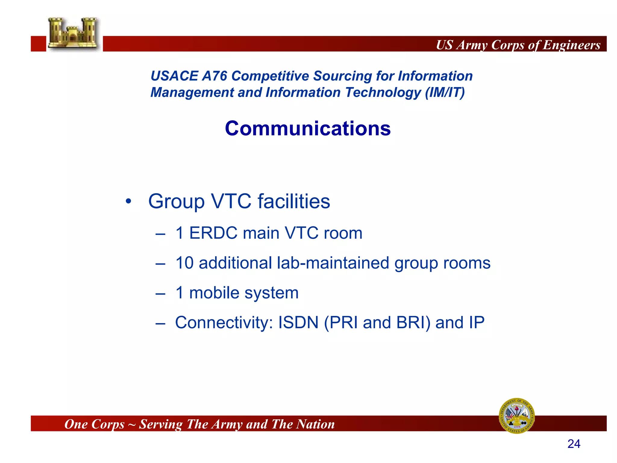 Group VTC facilities 1 ERDC main VTC room 10 additional lab-maintained group rooms 1 mobile system Connectivity: ISDN (PRI and BRI) and IP Communications 