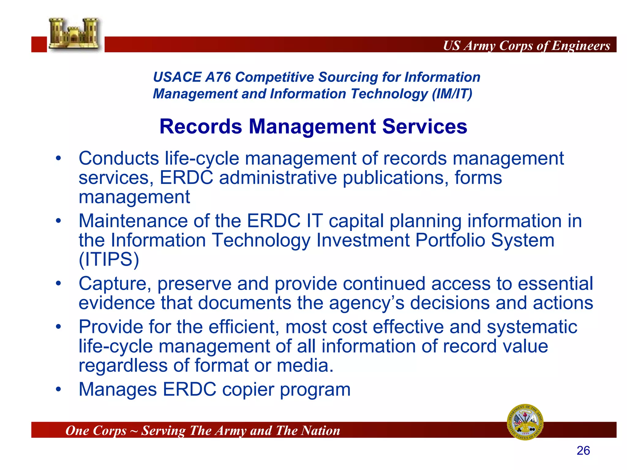 Conducts life-cycle management of records management services, ERDC administrative publications, forms management  Maintenance of the ERDC IT capital planning information in the Information Technology Investment Portfolio System (ITIPS) Capture, preserve and provide continued access to essential evidence that documents the agency’s decisions and actions Provide for the efficient, most cost effective and systematic life-cycle management of all information of record value regardless of format or media. Manages ERDC copier program Records Management Services 