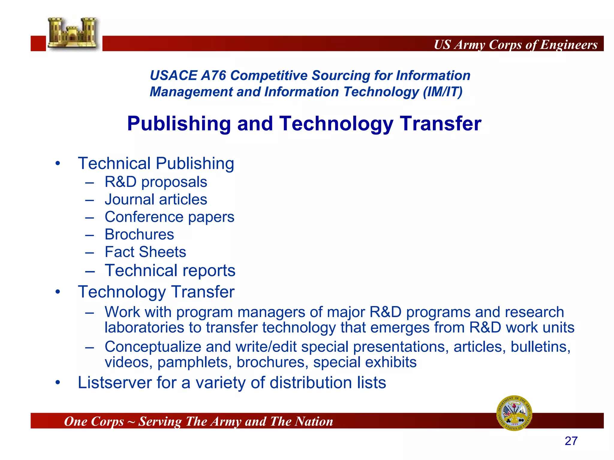 Publishing and Technology Transfer Technical Publishing R&D proposals Journal articles Conference papers Brochures Fact Sheets Technical reports Technology Transfer Work with program managers of major R&D programs and research laboratories to transfer technology that emerges from R&D work units Conceptualize and write/edit special presentations, articles, bulletins, videos, pamphlets, brochures, special exhibits Listserver for a variety of distribution lists 