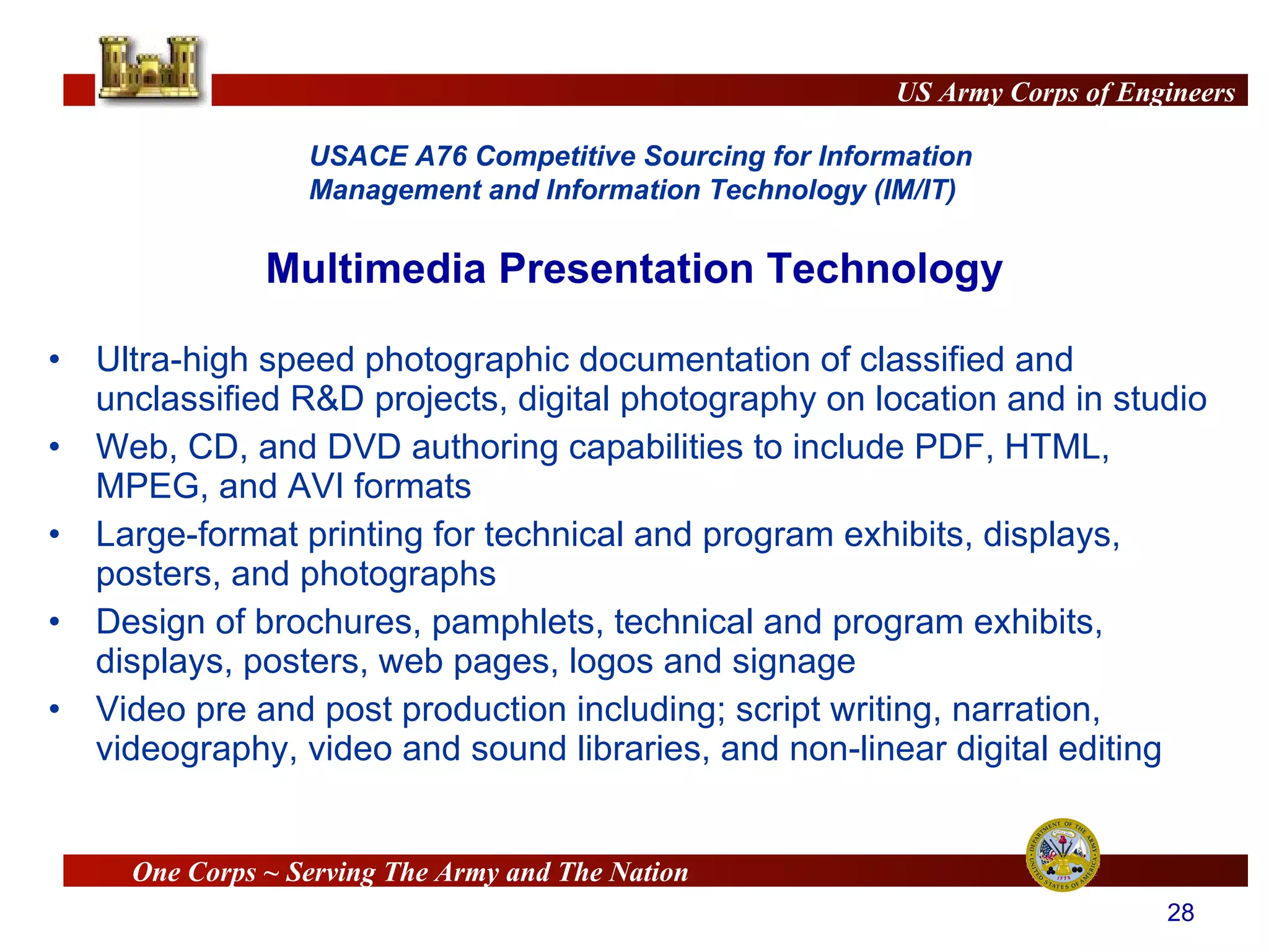 Multimedia Presentation Technology Ultra-high speed photographic documentation of classified and unclassified R&D projects, digital photography on location and in studio Web, CD, and DVD authoring capabilities to include PDF, HTML, MPEG, and AVI formats Large-format printing for technical and program exhibits, displays,  posters, and photographs Design of brochures, pamphlets, technical and program exhibits, displays, posters, web pages, logos and signage Video pre and post production including; script writing, narration, videography, video and sound libraries, and non-linear digital editing 