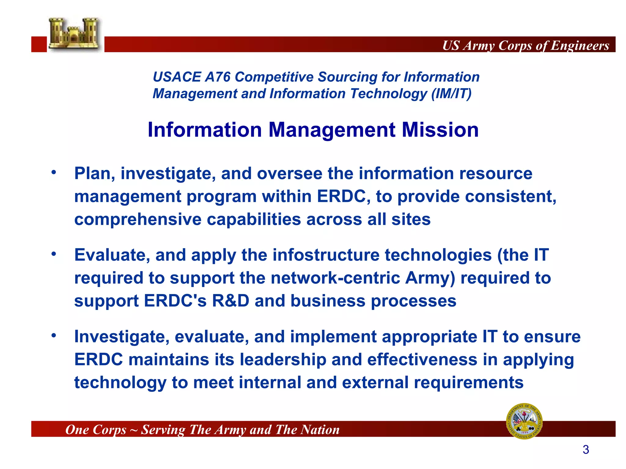 Information Management Mission Plan, investigate, and oversee the information resource management program within ERDC, to provide consistent, comprehensive capabilities across all sites  Evaluate, and apply the infostructure technologies (the IT required to support the network-centric Army) required to support ERDC's R&D and business processes Investigate, evaluate, and implement appropriate IT to ensure ERDC maintains its leadership and effectiveness in applying technology to meet internal and external requirements 