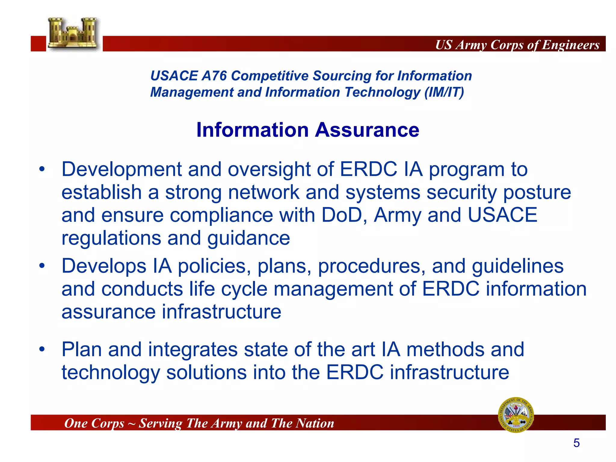 Development and oversight of ERDC IA program to establish a strong network and systems security posture and ensure compliance with DoD, Army and USACE regulations and guidance Develops IA policies, plans, procedures, and guidelines and conducts life cycle management of ERDC information assurance infrastructure Plan and integrates state of the art IA methods and technology solutions into the ERDC infrastructure Information Assurance 