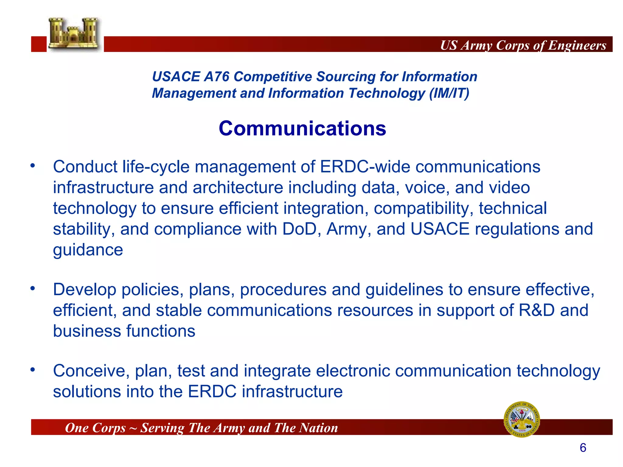 Communications Conduct life-cycle management of ERDC-wide communications infrastructure and architecture including data, voice, and video technology to ensure efficient integration, compatibility, technical stability, and compliance with DoD, Army, and USACE regulations and guidance  Develop policies, plans, procedures and guidelines to ensure effective, efficient, and stable communications resources in support of R&D and business functions Conceive, plan, test and integrate electronic communication technology solutions into the ERDC infrastructure 
