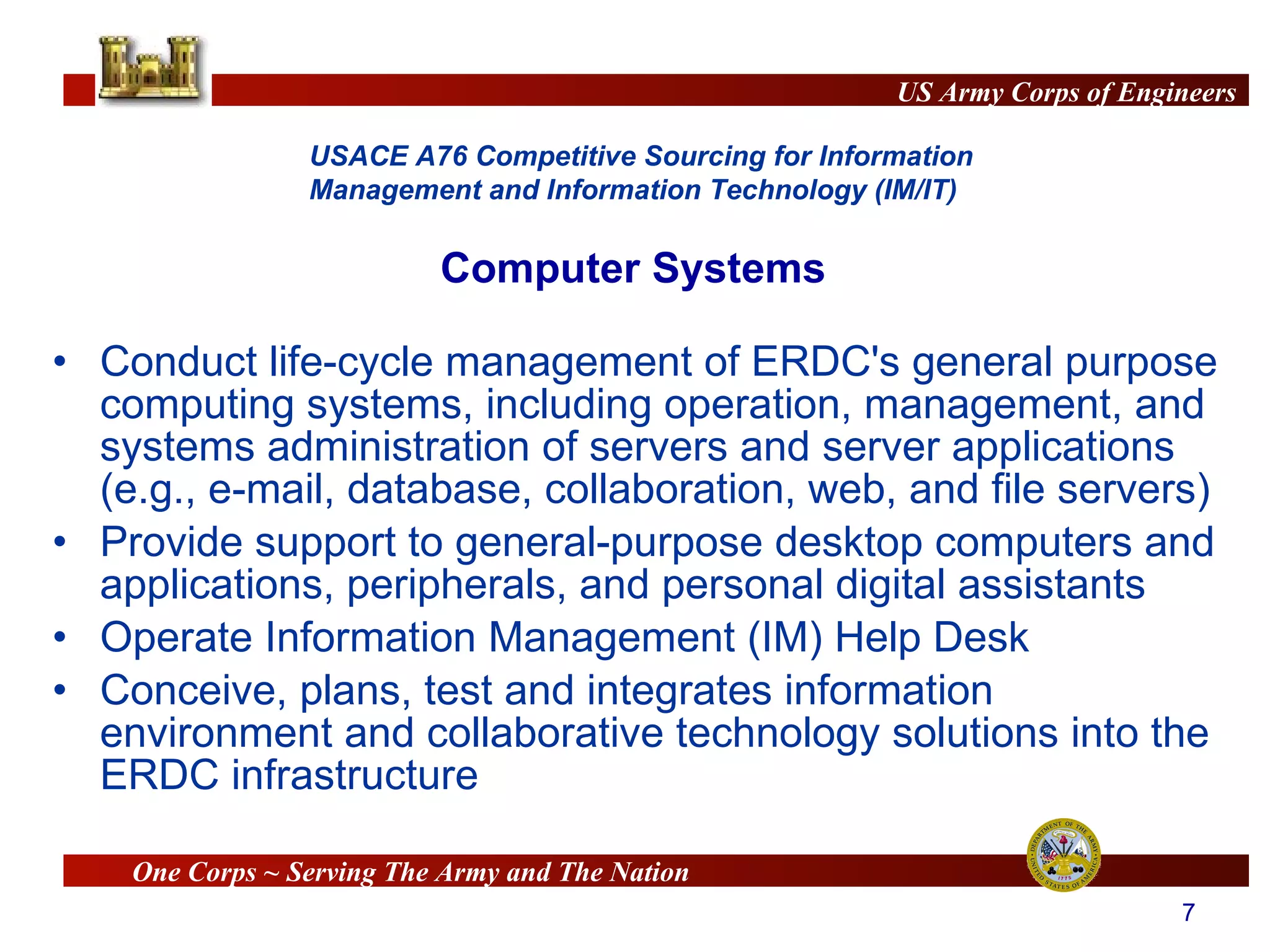 Conduct life-cycle management of ERDC's general purpose computing systems, including operation, management, and systems administration of servers and server applications (e.g., e-mail, database, collaboration, web, and file servers)  Provide support to general-purpose desktop computers and applications, peripherals, and personal digital assistants Operate Information Management (IM) Help Desk Conceive, plans, test and integrates information environment and collaborative technology solutions into the ERDC infrastructure  Computer Systems 
