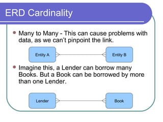 ERD Cardinality
 Many

to Many - This can cause problems with
data, as we can’t pinpoint the link.
Entity A

Entity B

 Imagine

this, a Lender can borrow many
Books. But a Book can be borrowed by more
than one Lender.
Lender

Book

 