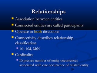 19
RelationshipsRelationships
 Association between entitiesAssociation between entities
 Connected entities are called participantsConnected entities are called participants
 Operate inOperate in bothboth directionsdirections
 Connectivity describes relationshipConnectivity describes relationship
classificationclassification
 1:1, 1:M, M:N1:1, 1:M, M:N
 CardinalityCardinality
 Expresses number of entity occurrencesExpresses number of entity occurrences
associated with one occurrence of related entityassociated with one occurrence of related entity
 