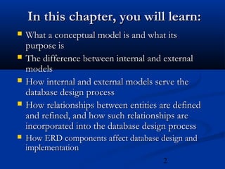 2
In this chapter, you will learn:In this chapter, you will learn:
 What a conceptual model is and what itsWhat a conceptual model is and what its
purpose ispurpose is
 The difference between internal and externalThe difference between internal and external
modelsmodels
 How internal and external models serve theHow internal and external models serve the
database design processdatabase design process
 How relationships between entities are definedHow relationships between entities are defined
and refined, and how such relationships areand refined, and how such relationships are
incorporated into the database design processincorporated into the database design process
 How ERD components affect database design andHow ERD components affect database design and
implementationimplementation
 