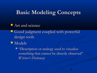 3
Basic Modeling ConceptsBasic Modeling Concepts
 Art and scienceArt and science
 Good judgment coupled with powerfulGood judgment coupled with powerful
design toolsdesign tools
 ModelsModels
 ““Description or analogy used to visualizeDescription or analogy used to visualize
something that cannot be directly observed”something that cannot be directly observed”
Webster’s DictionaryWebster’s Dictionary
 
