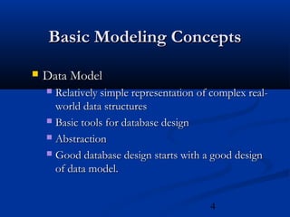 4
Basic Modeling ConceptsBasic Modeling Concepts
 Data ModelData Model
 Relatively simple representation of complex real-Relatively simple representation of complex real-
world data structuresworld data structures
 Basic tools for database designBasic tools for database design
 AbstractionAbstraction
 Good database design starts with a good designGood database design starts with a good design
of data model.of data model.
 