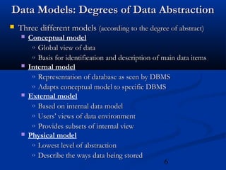 6
Data Models: Degrees of Data AbstractionData Models: Degrees of Data Abstraction
 Three different modelsThree different models (according to the degree of abstract)(according to the degree of abstract)
 Conceptual model
o Global view of dataGlobal view of data
o Basis for identification and description of main data itemsBasis for identification and description of main data items
 Internal model
o Representation of database as seen by DBMSRepresentation of database as seen by DBMS
o Adapts conceptual model to specific DBMSAdapts conceptual model to specific DBMS
 External model
o Based on internal data modelBased on internal data model
o Users’ views of data environmentUsers’ views of data environment
o Provides subsets of internal viewProvides subsets of internal view
 Physical model
o Lowest level of abstractionLowest level of abstraction
o Describe the ways data being storedDescribe the ways data being stored
 