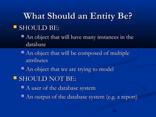 9
What Should an Entity Be?What Should an Entity Be?
 SHOULD BE:SHOULD BE:
 An object that will have many instances in theAn object that will have many instances in the
databasedatabase
 An object that will be composed of multipleAn object that will be composed of multiple
attributesattributes
 An object that we are trying to modelAn object that we are trying to model
 SHOULD NOT BE:SHOULD NOT BE:
 A user of the database systemA user of the database system
 An output of the database system (e.g. a report)An output of the database system (e.g. a report)
 