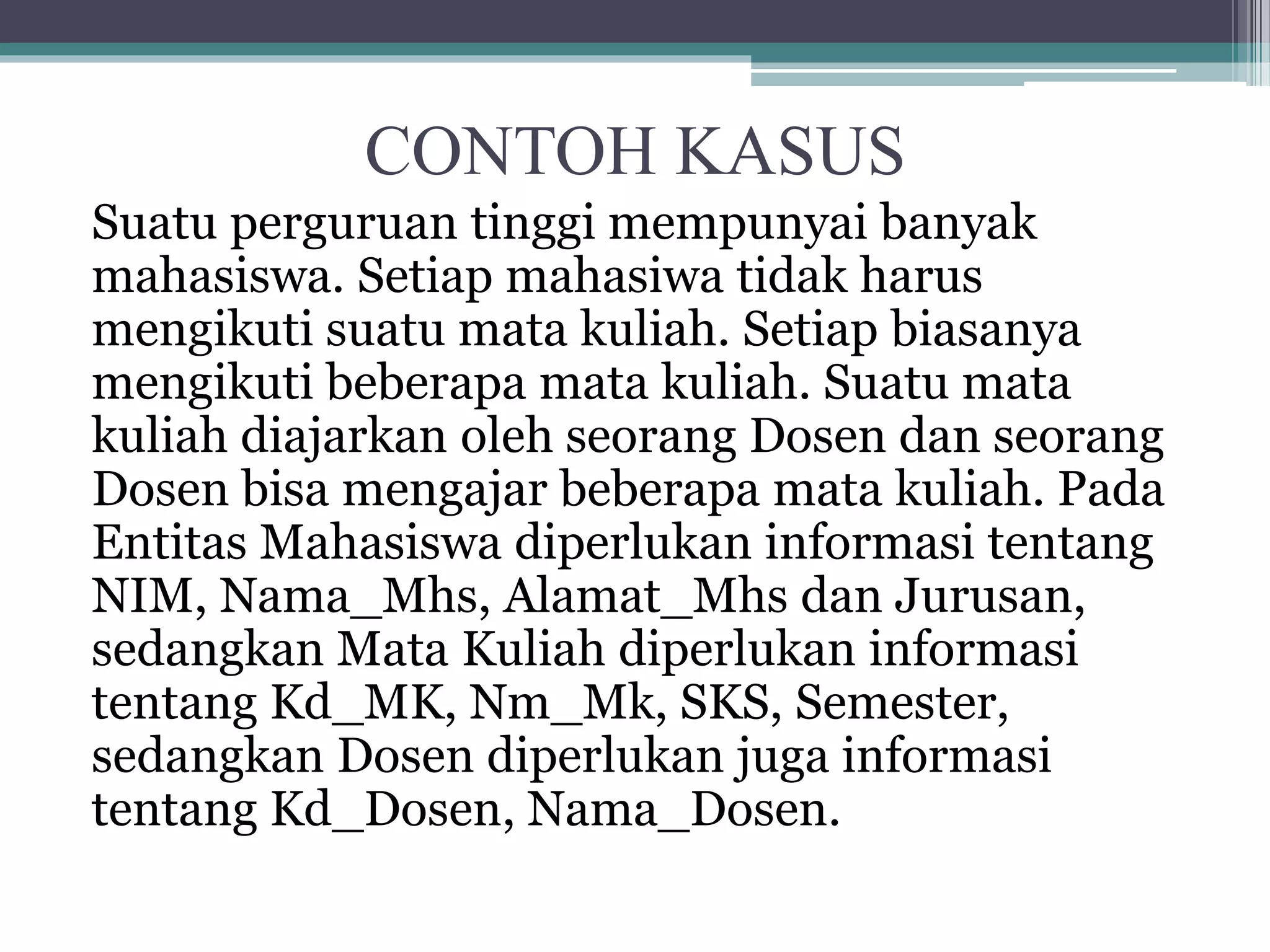 CONTOH KASUS
Suatu perguruan tinggi mempunyai banyak
mahasiswa. Setiap mahasiwa tidak harus
mengikuti suatu mata kuliah. Setiap biasanya
mengikuti beberapa mata kuliah. Suatu mata
kuliah diajarkan oleh seorang Dosen dan seorang
Dosen bisa mengajar beberapa mata kuliah. Pada
Entitas Mahasiswa diperlukan informasi tentang
NIM, Nama_Mhs, Alamat_Mhs dan Jurusan,
sedangkan Mata Kuliah diperlukan informasi
tentang Kd_MK, Nm_Mk, SKS, Semester,
sedangkan Dosen diperlukan juga informasi
tentang Kd_Dosen, Nama_Dosen.
 