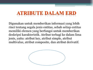Digunakan untuk memberikan informasi yang lebih
rinci tentang segala jenis entitas, sebab setiap entitas
memiliki elemen yang berfungsi untuk memberikan
deskripsi karakteristik. Atribut terbagi ke dalam lima
jenis, yaitu: atribut key, atribut simple, atribut
multivalue, atribut composite, dan atribut derivatif.
 