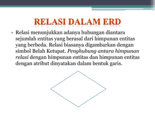 • Relasi menunjukkan adanya hubungan diantara
sejumlah entitas yang berasal dari himpunan entitas
yang berbeda. Relasi biasanya digambarkan dengan
simbol Belah Ketupat. Penghubung antara himpunan
relasi dengan himpunan entitas dan himpunan entitas
dengan atribut dinyatakan dalam bentuk garis.
 