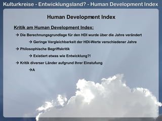 Human Development Index Kritik am Human Development Index:    Die Berechnungsgrundlage für den HDI wurde über die Jahre verändert    Geringe Vergleichbarkeit der HDI-Werte verschiedener Jahre    Philosophische Begriffskritik    Existiert etwas wie Entwicklung?!    Kritik diverser Länder aufgrund Ihrer Einstufung  A 