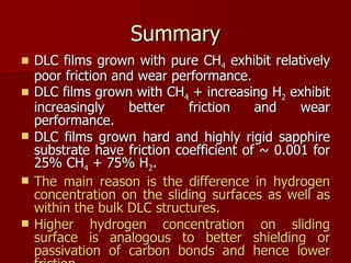 Summary DLC films grown with pure CH 4  exhibit relatively poor friction and wear performance. DLC films grown with CH 4  + increasing H 2  exhibit increasingly better friction and wear performance. DLC films grown hard and highly rigid sapphire substrate have friction coefficient of ~ 0.001 for 25% CH 4  + 75% H 2 .  The main reason is the difference in hydrogen concentration on the sliding surfaces as well as within the bulk DLC structures. Higher hydrogen concentration on sliding surface is analogous to better shielding or passivation of carbon bonds and hence lower friction. 
