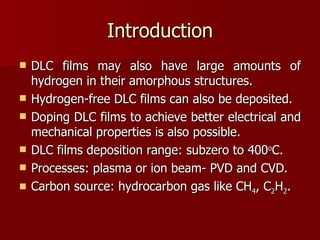 Introduction DLC films may also have large amounts of hydrogen in their amorphous structures.  Hydrogen-free DLC films can also be deposited. Doping DLC films to achieve better electrical and mechanical properties is also possible.  DLC films deposition range: subzero to 400 o C. Processes: plasma or ion beam- PVD and CVD.  Carbon source: hydrocarbon gas like CH 4 , C 2 H 2 . 