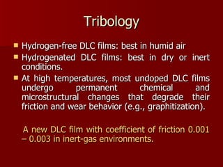 Tribology Hydrogen-free DLC films: best in humid air Hydrogenated DLC films: best in dry or inert conditions.  At high temperatures, most undoped DLC films undergo permanent chemical and microstructural changes that degrade their friction and wear behavior (e.g., graphitization).  A new DLC film with coefficient of friction 0.001 – 0.003 in inert-gas environments.  
