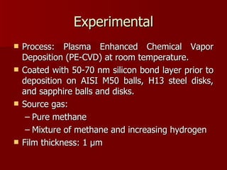 Experimental Process: Plasma Enhanced Chemical Vapor Deposition (PE-CVD) at room temperature.  Coated with 50-70 nm silicon bond layer prior to deposition on AISI M50 balls, H13 steel disks, and sapphire balls and disks. Source gas:  Pure methane Mixture of methane and increasing hydrogen Film thickness: 1  μ m 
