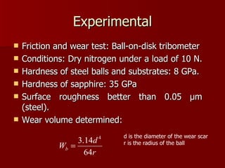 Experimental Friction and wear test: Ball-on-disk tribometer Conditions: Dry nitrogen under a load of 10 N.  Hardness of steel balls and substrates: 8 GPa.  Hardness of sapphire: 35 GPa Surface roughness better than 0.05  μ m (steel). Wear volume determined: d is the diameter of the wear scar r is the radius of the ball 