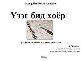 Ц.Мөнхбат  Монголын Рояаль Академи  сургалтын албаны ахлах менежер Mongolian Royal Academy 2010  он Үзэг бид хоёр Эрдэм шинжилгээний өгүүлэл бичих чадвар 