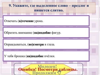 9. Укажите, где выделенное слово – предлог и
                 пишется слитно.

Отвечать (в)течение урока.


Обратить внимание (на)подобие фигур.


Оправдываться, (не)смотря в глаза.


У тебя брошка (на)подобие пчёлки.


                 Молодец!
         Ошибка! Посмотри таблицы..
              Продолжим .
 