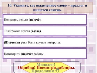 10. Укажите, где выделенное слово – предлог и
                 пишется слитно.

Положить деньги (на)счѐт.


Телеграмма летела (в)след.


(В)течении реки были крутые повороты.


Поговорить (на)счѐт работы.


                 Молодец!
         Ошибка! Посмотри таблицы..
              Продолжим .
 