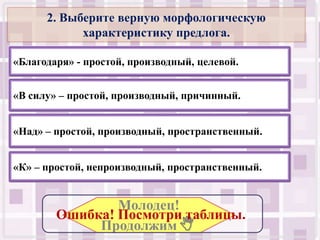 2. Выберите верную морфологическую
            характеристику предлога.

«Благодаря» - простой, производный, целевой.


«В силу» – простой, производный, причинный.


«Над» – простой, производный, пространственный.


«К» – простой, непроизводный, пространственный.


                Молодец!
        Ошибка! Посмотри таблицы..
             Продолжим .
 