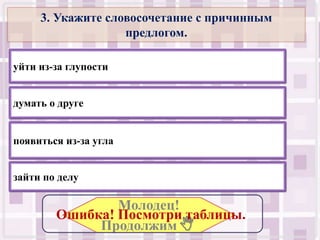 3. Укажите словосочетание с причинным
                   предлогом.

уйти из-за глупости


думать о друге


появиться из-за угла


зайти по делу

                Молодец!
        Ошибка! Посмотри таблицы..
             Продолжим .
 