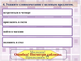 4. Укажите словосочетание с целевым предлогом.

встретиться в четверг


пригласить в гости


пойти в магазин


положить в стол


                Молодец!
        Ошибка! Посмотри таблицы..
             Продолжим .
 