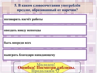 5. В каком словосочетании употреблѐн
        предлог, образованный от наречия?

поговорить насчѐт работы


опоздать ввиду непогоды


быть впереди всех


выиграть благодаря нападающему


                Молодец!
        Ошибка! Посмотри таблицы..
             Продолжим .
 