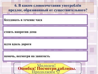 6. В каком словосочетании употреблѐн
  предлог, образованный от существительного?

беседовать в течение часа


стоять напротив дома


идти вдоль дороги


помочь, несмотря на занятость

                 Молодец!
         Ошибка! Посмотри таблицы..
              Продолжим .
 