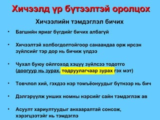 Багшийн яриаг бүгдийг бичих албагүй Хичээлтэй холбогдолтойгоор санаандаа орж ирсэн зүйлсийг тэр дор нь бичиж үлдээ Чухал буюу ойлгоход хэцүү зүйлсээ тодотго  ( доогуур нь зурах , тодруулагчаар зурах гэх мэт ) Товчлол хий, гэхдээ нэр томъёонуудыг бүтнээр нь бич Дэлгэрүүлж унших номны нэрсийг сайн тэмдэглэж ав Асуулт хариултуудыг анхааралтай сонсож, хэрэгцээтэйг нь тэмдэглэ Хичээлд үр бүтээлтэй оролцох Хичээлийн тэмдэглэл бичих 