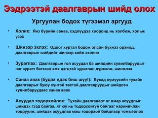 Ургуулан бодох түгээмэл аргууд Холих:   Янз бүрийн санаа, сэдлүүдээ хооронд нь холбож, хольж үзэх Шинээр эхлэх:   Одоог хүртэл бодож олсон бүхнээ орхиод, даалгаврын шийдийг шинээр хайж эхэлнэ Зураглах:   Даалгаврын гол асуудал ба шийдийн хувилбаруудыг   нэг зурагт багтаан эмх цэгцтэй зураглан дүрсэлж, шинжлэх Санаа авах  ( будаа идэх биш шүү !) :   Бусад хүмүүсийн тухайн  даалгаврыг буюу үүнтэй төстэй даалгавруудыг шийдсэн хувилбаруудаас санаа авах Асуудал тодорхойлох:   Тухайн даалгаварт яг ямар асуудлыг шийдэх гээд байгаа, яг юу нь тодорхойгүй байгааг нарийвчлан тодруулж, шийдэх асуудлаа маш тодорхой байдлаар томъёолох Ээдрээтэй даалгаврын шийд олох 
