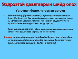 Ургуулан бодох түгээмэл аргууд Brainstorming ( брэйнсторминг ) :  тухайн даалгаврыг шийдэж болох  ( ба болохгүй )  бүх хувилбаруудыг эхлээд цуглуулаад, дараа нь эдгээрийгээ цэгцэлж, хамгийн сайн хувилбаруудыг тогтоох. Брэйнстормингийг олуулаа хийх нь үр дүнтэй. Далд ухамсраа дайчлах:   Далд ухамсартаа даалгавраа даатгаад, нэг хэсэгтээ даалгавраа мартах, орчноо өөрчлөх Анхаар:  аливаа даалгаврыг шийдэхдээ дээрхи аргуудыг, дээр нь өөрийнхөө байнга ашигладаг аргуудыг бас хослуулан, системтэйгээр ургуулан бодох нь зүйтэй ! Ээдрээтэй даалгаврын шийд олох 