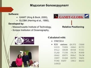 Software:
 GAMIT (King & Bock, 2000),
 GLOBK (Herring et al., 1990),
Developed by:
- Massachusetts Institute of Technology,
- Scripps Institution of Oceanography,
Mэдээлэл боловсруулалт
Relative Positioning
Calculated with:
 ITRF2014
 IGS stations (BJFS CHAN
USUD TSKB SHAO KIT3
POL2 URUM NVSK TIXI
ULAB TIDB FAIR KOKB
GRAZ KRTV KHAJ TAIW
IRKT XIAN KSTU YAKZ
TCMS YAKT IRKJ BADG
LHAZ)
 